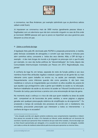 grazia.tanta@gmail.com 25/03/2020 4
o coronavirus, nas ilhas Andaman, por exemplo (admitindo que os plumitivos saloios
saibam onde ficam).
Já imputaram ao coronavirus mais de 3000 mortos (geralmente pessoas idosas e
fragilizadas) com um alarmismo que não tem comovido ninguém no caso da Síria onde
já morreram 380000 pessoas sem que os povos se imponham aos seus governos para
deixarem os sírios em paz.
4 - Sobre a confraria da toga
A legislação feita pela AR, dominada pelo PS/PSD é, preparada previamente, à medida,
pelas famosas sociedades de advogados; e convém que seja imensa e tortuosa para
abrir caminhos vários, consoante a bolsa dos seus clientes. Aliás, a CRP dá logo o
exemplo - é das mais longas do mundo e já ninguém se preocupa com o que lá está;
por exemplo, no caso das burlas políticas da "descentralização" do Costa, depois das
Comunidades Intermunicipais inventadas por Passos em 2013. Regionalização, essa,
jamais!
A confraria da toga foi, em tempo, separada do resto da função pública e aos seus
membros foram-lhes atribuídas regalias e estatuto superiores ao de gente tão ou mais
relevante como quem trabalha no ensino ou, na saúde, por exemplo; tratados,
frequentemente, como inferiores quando não como parasitas. E, são bem mais
mediáticas e comuns as irregularidades que envolvem os altos escalões da juizaria do
que aquelas cujo protagonismo cabe a gente que trabalha na saúde ou na educação.
Nenhum trabalhador da saúde ou do ensino irá aceder ao Tribunal Constitucional ou a
Provedor de Justiça, para terminar a carreira com uma remuneração de topo de gama.
No momento atual, o esforço e o risco de vida que quem trabalha na áreas da saúde
será comparável ao de burocratas de preto vestidos, a varrer páginas e páginas
geradas sem qualquer preocupação sistémica de simplificação ou de ergonomia1
? Ou
arrastando o tempo de conclusão dos processos de acordo com o mediatismo dos
envolvidos, procurando prescrições que interessem a todos os intervenientes – a
confraria da toga e os acusados?
1
Uma situação ocorrida com alguém próximo evidenciou esse comportamento majestático e imbecil.
Essa pessoa era acusada de roubo e foi chamada ao tribunal, sendo atendida por um burocrata de
secretaria. Quando quis apresentar fotos reveladoras de que nada tinha roubado, o burocrata exigiu que
as fotos fossem apresentadas por advogado; e lá o acusado teve de contratar um advogado, recebido
com todas as vénias de medieval subserviência pelo burocrata para apresentar as mesmas fotos…
 