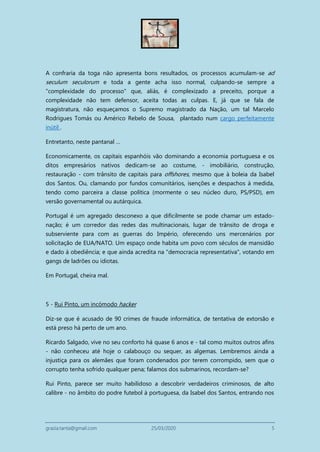 grazia.tanta@gmail.com 25/03/2020 5
A confraria da toga não apresenta bons resultados, os processos acumulam-se ad
seculum seculorum e toda a gente acha isso normal, culpando-se sempre a
"complexidade do processo" que, aliás, é complexizado a preceito, porque a
complexidade não tem defensor, aceita todas as culpas. E, já que se fala de
magistratura, não esqueçamos o Supremo magistrado da Nação, um tal Marcelo
Rodrigues Tomás ou Américo Rebelo de Sousa, plantado num cargo perfeitamente
inútil .
Entretanto, neste pantanal …
Economicamente, os capitais espanhóis vão dominando a economia portuguesa e os
ditos empresários nativos dedicam-se ao costume, - imobiliário, construção,
restauração - com trânsito de capitais para offshores, mesmo que à boleia da Isabel
dos Santos. Ou, clamando por fundos comunitários, isenções e despachos à medida,
tendo como parceira a classe política (mormente o seu núcleo duro, PS/PSD), em
versão governamental ou autárquica.
Portugal é um agregado desconexo a que dificilmente se pode chamar um estado-
nação; é um corredor das redes das multinacionais, lugar de trânsito de droga e
subserviente para com as guerras do Império, oferecendo uns mercenários por
solicitação de EUA/NATO. Um espaço onde habita um povo com séculos de mansidão
e dado à obediência; e que ainda acredita na "democracia representativa", votando em
gangs de ladrões ou idiotas.
Em Portugal, cheira mal.
5 - Rui Pinto, um incómodo hacker
Diz-se que é acusado de 90 crimes de fraude informática, de tentativa de extorsão e
está preso há perto de um ano.
Ricardo Salgado, vive no seu conforto há quase 6 anos e - tal como muitos outros afins
- não conheceu até hoje o calabouço ou sequer, as algemas. Lembremos ainda a
injustiça para os alemães que foram condenados por terem corrompido, sem que o
corrupto tenha sofrido qualquer pena; falamos dos submarinos, recordam-se?
Rui Pinto, parece ser muito habilidoso a descobrir verdadeiros criminosos, de alto
calibre - no âmbito do podre futebol à portuguesa, da Isabel dos Santos, entrando nos
 