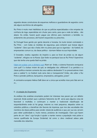 grazia.tanta@gmail.com 25/03/2020 6
segredos desses construtores de esquemas mafiosos e guardadores de segredos como
são alguns escritórios de advogados.
Rui Pinto é muito mais habilidoso do que as polícias especializadas e dos empatas da
confraria da toga, especialistas em chutar para canto, para que a rede da baliza… não
abane. Ou então, haverá quem pague aos últimos para manterem a lentidão no
andamento dos processos, até ficarem esquecidos ou prescritos.
Se Portugal fosse gerido por gente decente e honesta, há muito teriam contratado o
Rui Pinto - com todas as medidas de segurança, para evitarem que tivesse algum
"acidente". Claro que não o farão; têm-no preso para que os vigaristas – do futebol, do
empresariato comum ou, da classe política - durmam felizes na sua impunidade.
O Snowden, revelou segredos do Império e, para se livrar da prisão ou de algum
"acidente", refugiou-se na Rússia. Que farão na paróquia lusa ao Rui Pinto? Esperemos
que não tenha uma queda fatal na prisão.
Falam em acabar com o dinheiro sujo! Riam-se! Então, o sistema financeiro enriquecia
com quê? E a bolsas viviam de quê, se desligadas dos offshores? E os partidos e a
classe política viveriam somente dos seus salários declarados? E os prevaricadores iriam
para a cadeia? E, no futebol, tudo seria claro e transparente? Então, vão soltar o Rui
Pinto e prender políticos, banqueiros, empresários, advogados, juizes?
A comissária europeia Helena Dalli deve ser a única que acredita nisso pois fala sem se
rir...
6 - A votação do Orçamento
As análises dos analistas encartados podem ter interesse mas pecam por um defeito
essencial. Ainda aceitam que o pântano fedorento da AR serve para alguma coisa de
favorável à multidão; e continuam a manter a tradicional classificação de
esquerda/direita onde só há gangs, maiores ou mais pequenos, alapados sobre os
subsídios públicos, a beneficiar dos favores da imprensa, que vive das vacuidades dos
membros da classe política para vender shares de audiência; e que, por sua vez, servem
para obter publicidade e, muito menos, produtos de investigação. Claro que fazem
parte de um “clero” cuja função é ajudar a manter mansa a população mais pobre e
menos qualificada da Europa Ocidental; tal como o clero medieval zelava pela
mansidão dos rebanhos.
 