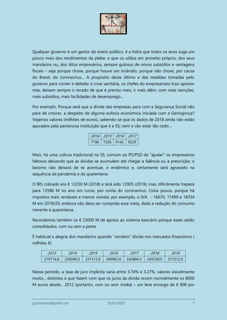 grazia.tanta@gmail.com 25/03/2020 7
Qualquer governo é um gestor do erário público, é a hidra que todos os anos suga um
pouco mais dos rendimentos da plebe; e que os utiliza em proveito próprio, dos seus
mandarins ou, dos ditos empresários, sempre gulosos de novos subsídios e vantagens
fiscais – seja porque chove, porque houve um incêndio, porque não chove, por causa
do Brexit, do coronavírus… A propósito deste último e das medidas tomadas pelo
governo para conter e debelar a crise sanitária, os chefes do empresariato luso apoiam
mas, deixam sempre o recado de que é preciso mais, ir mais além, com mais isenções,
mais subsídios, mais facilidades de desemprego…
Por exemplo. Porque será que a dívida das empresas para com a Segurança Social não
para de crescer, a despeito de alguma euforia económica iniciada com a Geringonça?
Vejamos valores (milhões de euros), sabendo-se que os dados de 2018 ainda não estão
apurados pela pantanosa instituição que é a SS; nem o vão estar tão cedo...
2014 2015 2016 2017
7196 7326 9142 9529
Mais, há uma cultura tradicional na SS, comum ao PS/PSD de "ajudar" os empresários
faltosos deixando que as dívidas se acumulem até chegar a falência ou a prescrição; o
laxismo não deixará de se acentuar, é endémico e, certamente será agravado na
sequência da pandemia e da quarentena.
O IRS cobrado era € 12230 M (2018) e terá sido 12905 (2019); mas, dificilmente trepará
para 13586 M no ano em curso, por conta do coronavirus. Coisa pouca, porque há
impostos mais rentáveis e menos visíveis; por exemplo, o IVA - 16670, 17499 e 18334
M em 2018/20, embora não deva ser cumprida essa meta, dada a redução do consumo
inerente à quarentena.
Recordemos também os € 23000 M de apoios ao sistema bancário porque esses estão
consolidados, com ou sem a peste.
É habitual a alegria dos mandarins quando "vendem" dívida nos mercados financeiros (
milhões €)
2013 2014 2015 2016 2017 2018 2019
219714,8 226040,5 231512,6 240962,6 242804,5 245558,0 251012,0
Nesse período, a taxa de juro implícita varia entre 3.74% e 3.27%, valores visivelmente
muito... distintos e que fazem com que os juros da divida orcem normalmente os 8000
M euros desde... 2012 (portanto, com ou sem troika) – um leve encargo de € 800 por
 