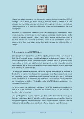 grazia.tanta@gmail.com 25/03/2020 8
cabeça. Essa alegria esmoreceu nos últimos dias (meados de março) quando o IGCP só
conseguiu 2/3 da dívida que queria lançar no mercado. Porém, o reforço do BCE na
utilização do quantitative easing e, sobretudo, a inovação prevista com a emissão de
dívida europeia (ou só da zona euro?) irá manter o barco da dívida a navegar. The show
must go on!
Entretanto, o folclore vivido no Pavilhão das Aves Canoras passa para segundo plano,
tendo em conta a pandemia que todos ameaça. As estrelas do circo são agora o Costa,
o Cabrita, a Themida e a Graça Freitas… com o MRS a disputar o protagonismo depois
de duas semanas de voluntária quarentena, saindo à rua, precisamente quando a
quarentena se fixou para toda a gente. Incongruências que não estão contidas em
códigos…
7 - It once upon a time a GREAT BRITAIN …
Os ingleses tiveram de escolher nas últimas eleições, entre um idiota e um incapaz. O
Boris Trump pretende recuar à orgulhosa Inglaterra, ainda que sem império mas com
muitos offshores para animar a Bolsa de Londres. O Corbyn vincou as questões sociais
mas mostrou-se neutro em algo bem mais abrangente, como a integração europeia;
sem querer ver que as duas coisas estariam absolutamente ligadas, um erro crasso que
o vai remeter para a aposentação.
Um terço dos votantes trabalhistas vieram de regiões empobrecidas e apoiaram o
Brexit como se o encerramento autárcico seja solução para alguma coisa. Boris, com a
sua maioria de avatares nacionalistas, quiçá lepenistas, tratará de liquidar o sistema de
saúde, privatizando-o; e, certamente, de modo mais radical do que vem acontecendo
em Portugal, com as célebres PPP, levadas a cabo pelo PS/PSD, com capitalistas a viver
do dinheiro dos impostos.
Em termos gerais, calcula-se que a quebra do PIB da GB, para os próximos dez anos,
será de 4 a 10% consoante o resultado dos acordos com a UE, nos capítulos do
comércio e dos emigrantes.
Uma grande parte do enorme problema que Boris vai ter de resolver é admitir que a
Escócia e a Irlanda do Norte (e até Gales, onde o separatismo cresce a olhos vistos) se
separem da Inglaterra, transformando esta numa Grande Londres e arredores, centrada
na bolsa, na rede de offshores e, reportando a Trump ou a uma cópia do mesmo.
 