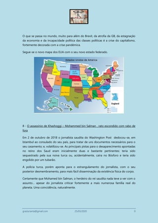 grazia.tanta@gmail.com 25/03/2020 9
O que se passa no mundo, muito para além do Brexit, da atrofia da GB, da estagnação
da economia e da incapacidade política das classes políticas é a crise do capitalismo,
fortemente decorada com a crise pandémica.
Segue-se o novo mapa dos EUA com o seu novo estado federado.
8 - O assassínio de Khashoggi – Mohammed bin Salman , rato escondido com rabo de
fora
Em 2 de outubro de 2018 o jornalista saudita do Washington Post deslocou-se, em
Istambul ao consulado do seu país, para tratar de uns documentos necessários para o
seu casamento; e, volatilizou-se. As principais pistas para o desaparecimento apontadas
no reino dos Saud eram inicialmente duas e bastante pertinentes: teria sido
sequestrado pela sua noiva turca ou, acidentalmente, caíra no Bósforo e teria sido
engolido por um tubarão.
A polícia turca, porém aponta para o estrangulamento do jornalista, com o seu
posterior desmembramento, para mais fácil disseminação da existência física do corpo.
Certamente que Mohamed bin Salman, o herdeiro do rei saudita nada teve a ver com o
assunto… apesar do jornalista criticar fortemente a mais numerosa família real do
planeta. Uma coincidência, naturalmente.
 