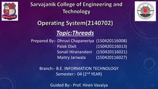 Prepared By:- Dhruvi Chapaneriya (150420116008)
Palak Dixit (150420116013)
Sonali Hiranandani (150420116021)
Maitry Jariwala (150420116027)
Branch:- B.E. INFORMATION TECHNOLOGY
Semester:- 04 (2nd YEAR)
Guided By:- Prof. Hiren Vavaiya
Topic:Threads
 