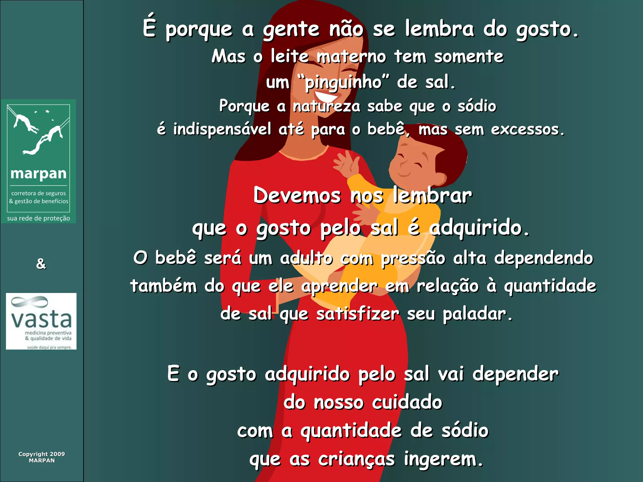 É porque a gente não se lembra do gosto. Mas o leite materno tem somente  um “pinguinho” de sal. Porque a natureza sabe que o sódio  é indispensável até para o bebê, mas sem excessos. Devemos nos lembrar  que o gosto pelo sal é adquirido.   O bebê será um adulto com pressão alta dependendo  também do que ele aprender em relação à quantidade  de sal que satisfizer seu paladar. E o gosto adquirido pelo sal vai depender  do nosso cuidado  com a quantidade de sódio  que as crianças ingerem. 