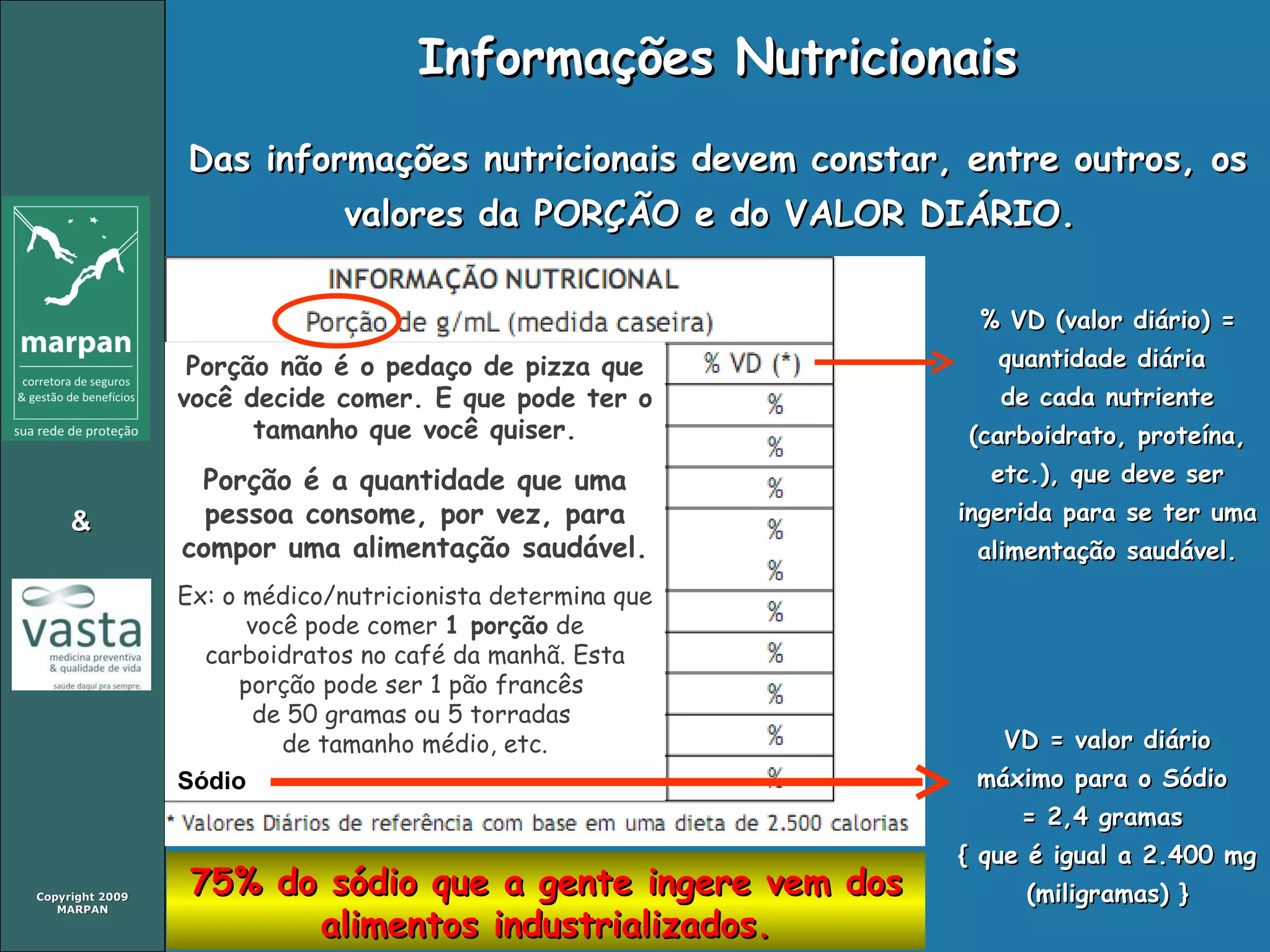 Informações Nutricionais Das informações nutricionais devem constar, entre outros, os valores da PORÇÃO e do VALOR DIÁRIO.  75% do sódio que a gente ingere vem dos alimentos industrializados. Porção não é o pedaço de pizza que você decide comer. E que pode ter o tamanho que você quiser. Porção é a quantidade que uma pessoa consome, por vez, para compor uma alimentação saudável. Ex: o médico/nutricionista determina que você pode comer  1 porção  de carboidratos no café da manhã. Esta porção pode ser 1 pão francês  de 50 gramas ou 5 torradas  de tamanho médio, etc. % VD (valor diário) = quantidade diária  de cada nutriente (carboidrato, proteína, etc.), que deve ser ingerida para se ter uma alimentação saudável. VD = valor diário máximo para o Sódio  = 2,4 gramas  { que é igual a 2.400 mg (miligramas) } Sódio 