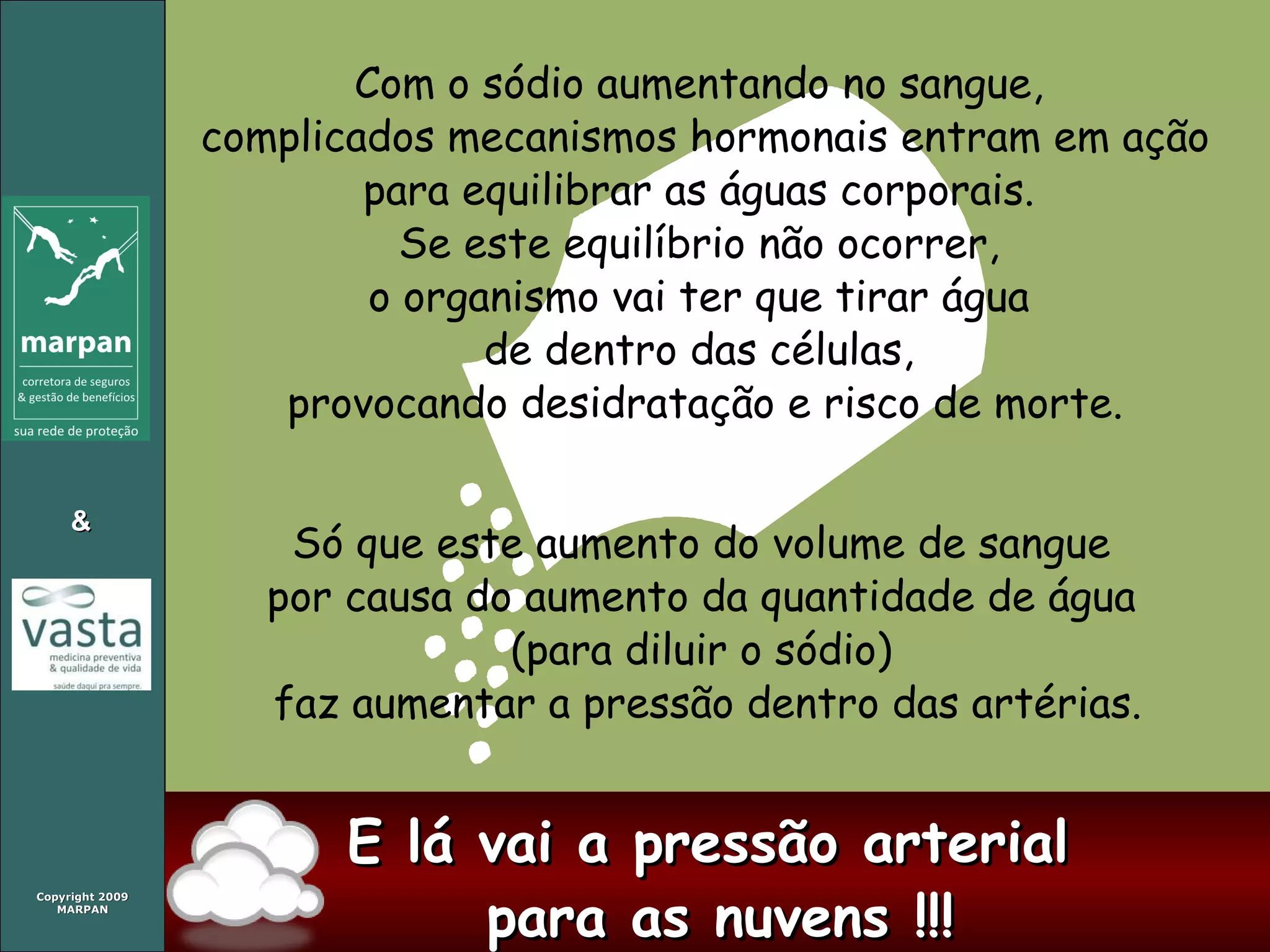 Com o sódio aumentando no sangue,  complicados mecanismos hormonais entram em ação para equilibrar as águas corporais.  Se este equilíbrio não ocorrer,  o organismo vai ter que tirar água  de dentro das células,  provocando desidratação e risco de morte. Só que este aumento do volume de sangue  por causa do aumento da quantidade de água  (para diluir o sódio)  faz aumentar a pressão dentro das artérias. E lá vai a pressão arterial  para as nuvens !!! 