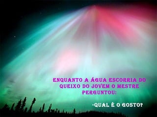 Enquanto a água escorria do queixo do jovem o Mestre perguntou:   -Qual é o gosto? 