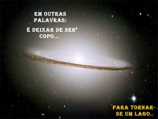 Em outras palavras: é deixar de ser copo...  para tornar-se um lago. 