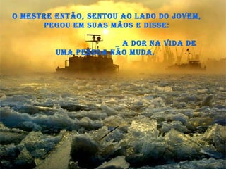 O Mestre então, sentou ao lado do jovem, pegou em suas mãos e disse:   _ A dor na vida de uma pessoa não muda.  