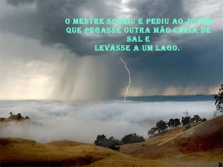 O Mestre sorriu e pediu ao jovem que pegasse outra mão cheia de sal e levasse a um lago.  