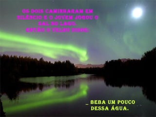 Os dois caminharam em silêncio e o jovem jogou o sal no lago. Então o velho disse: _ Beba um pouco dessa água. 