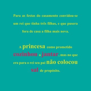 Para as festas do casamento convidou-se
um rei que tinha três filhas, e que pusera
fora de casa a filha mais nova.
A princesa como prometido
cozinhou o jantar, mas no que
era para o rei seu pai não colocou
sal de propósito.
 