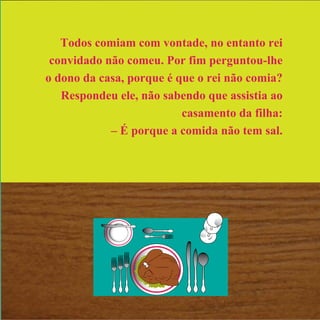 Todos comiam com vontade, no entanto rei
convidado não comeu. Por fim perguntou-lhe
o dono da casa, porque é que o rei não comia?
Respondeu ele, não sabendo que assistia ao
casamento da filha:
– É porque a comida não tem sal.
 