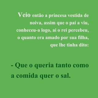 Veio então a princesa vestida de
noiva, assim que o pai a viu,
conheceu-a logo, ai o rei percebeu,
o quanto era amado por sua filha,
que lhe tinha dito:
- Que o queria tanto como
a comida quer o sal.
 
