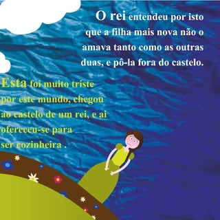 O reientendeu por isto
que a filha mais nova não o
amava tanto como as outras
duas, e pô-la fora do castelo.
Estafoi muito triste
por este mundo, chegou
ao castelo de um rei, e ai
ofereceu-se para
ser cozinheira .
 