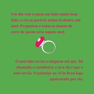 Um dia veio à mesa um bolo muito bem
feito, o rei ao parti-lo achou lá dentro um
anel. Perguntou a todas as damas da
corte de quem seria aquele anel.
O anel não servia a ninguem até que foi
chamada a cozinheira, e só a ela é que o
anel servia. O príncipe ao vê-la ficou logo
apaixonado por ela.
 
