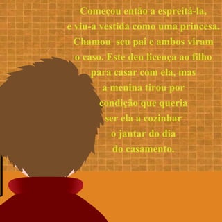 Começou então a espreitá-la,
e viu-a vestida como uma princesa.
Chamou seu pai e ambos viram
o caso. Este deu licença ao filho
para casar com ela, mas
a menina tirou por
condição que queria
ser ela a cozinhar
o jantar do dia
do casamento.
 