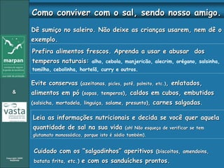 Dê sumiço no saleiro. Não deixe as crianças usarem, nem dê o exemplo. Evite conservas  (azeitonas , picles, patê, palmito, etc.) , enlatados, alimentos em pó  (sopas, temperos) , caldos em cubos, embutidos  (salsicha, mortadela, linguiça, salame, presunto) ,  carnes salgadas .  Leia as informações nutricionais e decida se você quer aquela quantidade de sal na sua vida  (ah! Não esqueça de verificar se tem glutamato monossódico, porque isto é sódio também). Cuidado com os “salgadinhos” aperitivos  (biscoitos, amendoins, batata frita, etc.)  e com os sanduíches prontos. Prefira alimentos frescos. Aprenda a usar e abusar  dos temperos naturais:  alho, cebola, manjericão, alecrim, orégano, salsinha, tomilho, cebolinha, hortelã, curry e outros.   Como conviver com o sal, sendo nosso amigo. 