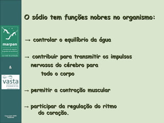 O sódio tem funções nobres no organismo:  ->  controlar o equilíbrio da água ->   contribuir para transmitir os impulsos  nervosos do cérebro para  todo o corpo ->   permitir a contração muscular ->   participar da regulação do ritmo  do coração. 