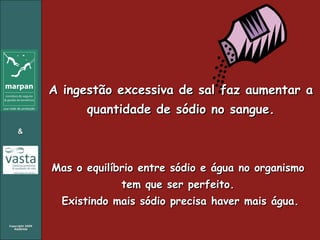 A ingestão excessiva de sal faz aumentar a quantidade de sódio no sangue. Mas o equilíbrio entre sódio e água no organismo tem que ser perfeito. Existindo mais sódio precisa haver mais água. 