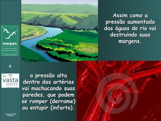 Assim como a pressão aumentada das águas do rio vai destruindo suas margens, a pressão alta dentro das artérias vai machucando suas paredes, que podem se romper (derrame) ou entupir (infarto). 