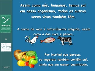 Assim como nós, humanos, temos sal  em nosso organismo, todos os outros  seres vivos também têm. A carne de vaca é naturalmente salgada, assim como a das aves e peixes. Por incrível que pareça,  os vegetais também contêm sal,  ainda que em menor quantidade. 