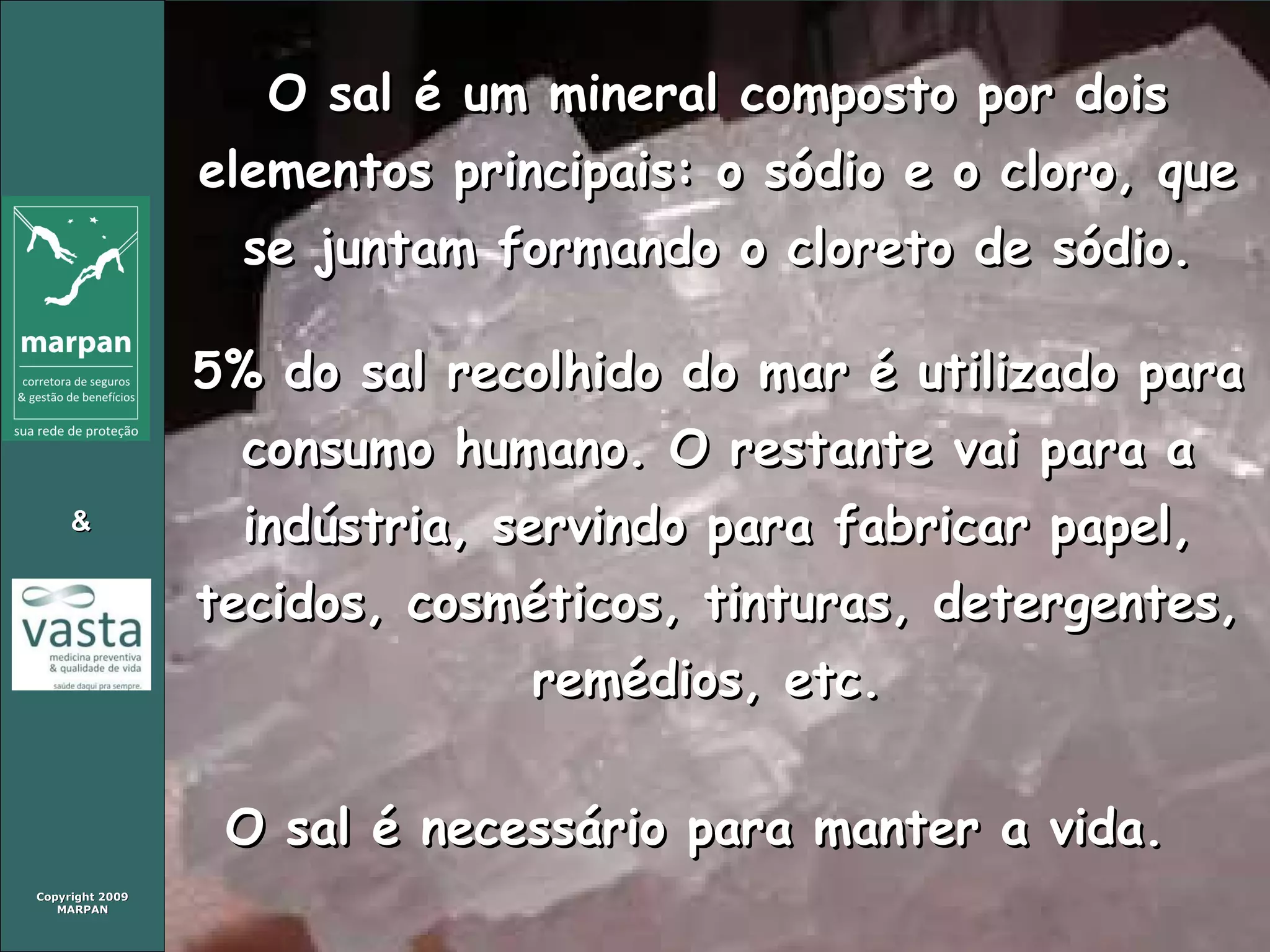 O sal é um mineral composto por dois elementos principais: o sódio e o cloro, que se juntam formando o cloreto de sódio. 5% do sal recolhido do mar é utilizado para consumo humano. O restante vai para a indústria, servindo para fabricar papel, tecidos, cosméticos, tinturas, detergentes, remédios, etc.  O sal é necessário para manter a vida.  