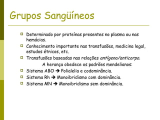 Grupos Sangüíneos
 Determinado por proteínas presentes no plasma ou nas
hemácias.
 Conhecimento importante nas transfusões, medicina legal,
estudos étnicos, etc.
 Transfusões baseadas nas relações antígeno/anticorpo.
A herança obedece os padrões mendelianos:
 Sistema ABO  Polialelia e codominância.
 Sistema Rh  Monoibridismo com dominância.
 Sistema MN  Monoibridismo sem dominância.
 