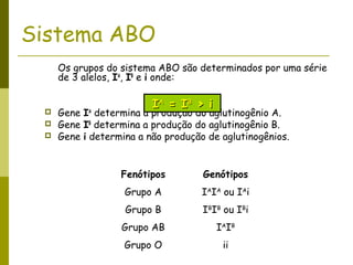 Sistema ABO
Os grupos do sistema ABO são determinados por uma série
de 3 alelos, IA
, IB
e i onde:
 Gene IA
determina a produção do aglutinogênio A.
 Gene IB
determina a produção do aglutinogênio B.
 Gene i determina a não produção de aglutinogênios.
Fenótipos Genótipos
Grupo A IA
IA
ou IA
i
Grupo B IB
IB
ou IB
i
Grupo AB IA
IB
Grupo O ii
IIAA
= I= IBB
> i> i
 