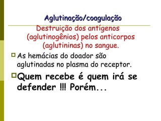 Aglutinação/coagulaçãoAglutinação/coagulação
Destruição dos antígenos
(aglutinogênios) pelos anticorpos
(aglutininas) no sangue.
 As hemácias do doador são
aglutinadas no plasma do receptor.
Quem recebe é quem irá se
defender !!! Porém...
 