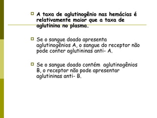  A taxa de aglutinogênio nas hemácias éA taxa de aglutinogênio nas hemácias é
relativamente maior que a taxa derelativamente maior que a taxa de
aglutinina no plasma.aglutinina no plasma.
 Se o sangue doado apresenta
aglutinogênios A, o sangue do receptor não
pode conter aglutininas anti- A.
 Se o sangue doado contém aglutinogênios
B, o receptor não pode apresentar
aglutininas anti- B.
 