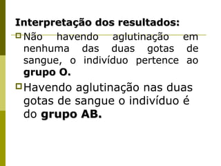 Interpretação dos resultados:Interpretação dos resultados:
 Não havendo aglutinação em
nenhuma das duas gotas de
sangue, o indivíduo pertence ao
grupo O.grupo O.
Havendo aglutinação nas duas
gotas de sangue o indivíduo é
do grupo AB.grupo AB.
 