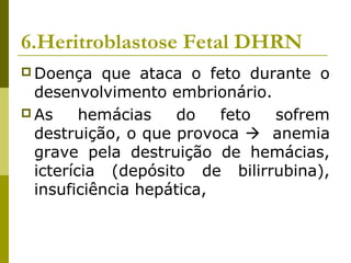 6.Heritroblastose Fetal DHRN
 Doença que ataca o feto durante o
desenvolvimento embrionário.
 As hemácias do feto sofrem
destruição, o que provoca  anemia
grave pela destruição de hemácias,
icterícia (depósito de bilirrubina),
insuficiência hepática,
 