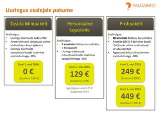 Tasuta Minipakett
Sealhulgas:
• Uuringu tulemuste kokkuvõte
• Ametirühmade töötasude online
andmebaasi kasutajakonto
• Uuringu tulemuste
tutvustusüritustel osalmine
soodushinnaga -30%
Kuni 1. mai 2016
0 €
(tavahind 199 €)
Uuringus osalejale pakume
Personaalne
tagasiside
Sealhulgas:
• 5 ametiala töötasu turuvõrdlus
+ Minipakett
• Uuringu tulemuste
tutvustusüritustel osalmine
soodushinnaga -30%
Kuni 1. mai 2016
129 €
(tavahind 259€)
Iga järgnev amet 25 €
(tavahind 59 €)
Profipakett
Sealhulgas:
• 10 ametiala töötasu turuvõrdlus
• Ametite (ISCO 4-kohaline kood)
töötasude online andmebaasi
kasutajakontod
• Agentuuri üritustel osalemine
soodushinnaga -60%
Kuni 1. mai 2016
249 €
(tavahind 990€)
Kuni 1. nov 2016
449 €
(tavahind 1790 €)
 
