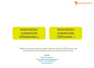 Lisainfo:
Palgainfo Agentuur
E-post: palgauuring@palgainfo.ee
Telefon: +372 5688 5066
www.palgainfo.ee
REGISTREERU
UURINGUSSE
TÖÖANDJANA »
REGISTREERU
UURINGUSSE
TÖÖTAJANA »
Kõigile uuringusse registreerunutele saadame novembri 2015 alguses lingi
veebiankeedile ja tööandjatele töötasude ankeedi tabelformaadis.
 