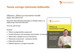Väljaanne „Tööturu ja tasustamise trendid
Sügis-Talv 2015/16“
Novembris 2015 läbiviidud tööandjate ja töötajate tööturu- ja
palgauuringu tulemuste kokkuvõte
54 lk, A4, pdf-formaat
Sisukord
• Tööturu ja palgastatistika, prognoosid
• Trendid värbamises, töö asukohaga seotud tõmbe- ja tõuketegurid
• Töökorraldus, töötajate tervis ja motivatsioon
• Töötasud ja soodustused – ootused ja rahulolu
• Kokkuvõte ja järeldused
• Palgainfo Agentuuri uuringute metoodika
Tasuta uuringu tulemuste kokkuvõte
 