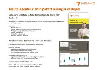Väljaanne „Tööturu ja tasustamise trendid Sügis-Talv
2015/16“
Novembris 2015 läbiviidud tööandjate ja töötajate tööturu- ja palgauuringu tulemuste kokkuvõte
54 lk, A4, pdf-formaat
Sisukord
• Trendid tööturul
• Tõmbe- ja tõuketegurid värbamises, tööandja maine
• Töötajate tervis ja töökeskkonna korraldus
• Trendid tasustamises
• Kokkuvõte ja järeldused
• Palgainfo Agentuuri uuringud
Ametirühmade töötasude online andmebaas
Kasutajakonto ametirühmade töötasude online andmebaasis.
Päringuid saab teha
• organisatsioonidelt kogutud brutotöötasude,
• töötajatelt kogutud netotöötasude ja
• töötajatelt kogutud netotöötasu ootuste kohta
vastajate taustaandmete järgi, nt
• organisatsiooni töötajate arv, asukoht ja tegevusvaldkond,
• töötajate vanus, sugu, staaž, haridus ja elukoht.
Andmed kuvatakse graafiku ja tabeli kujul.
Pakett kehtib uue uuringu perioodi alguseni 1. maini 2016.
Konto avame kohe pärast töötasude ankeedi laekumist.
Tasuta Agentuuri Minipakett uuringus osalejale
 