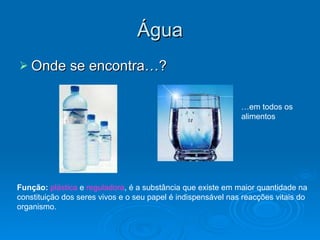 Água Onde se encontra…? … em todos os alimentos Função:   plástica  e  reguladora , é a substância que existe em maior quantidade na constituição dos seres vivos e o seu papel é indispensável nas reacções vitais do organismo. 