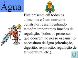 Está presente em todos os alimentos e é um nutriente construtor, desempenhando também importantes funções de regulação. Todos os processos que ocorrem no nosso organismo necessitam de água (circulação, digestão, respiração, regulação de temperatura, etc.). Água 