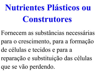 Nutrientes Plásticos ou Construtores   Fornecem as substâncias necessárias para o crescimento, para a formação de células e tecidos e para a reparação e substituição das células que se vão perdendo. 