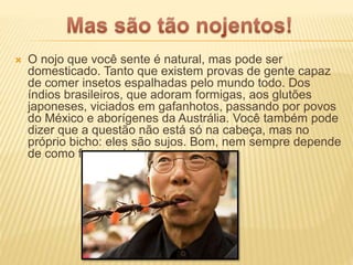  O nojo que você sente é natural, mas pode ser
domesticado. Tanto que existem provas de gente capaz
de comer insetos espalhadas pelo mundo todo. Dos
índios brasileiros, que adoram formigas, aos glutões
japoneses, viciados em gafanhotos, passando por povos
do México e aborígenes da Austrália. Você também pode
dizer que a questão não está só na cabeça, mas no
próprio bicho: eles são sujos. Bom, nem sempre depende
de como foram criados.