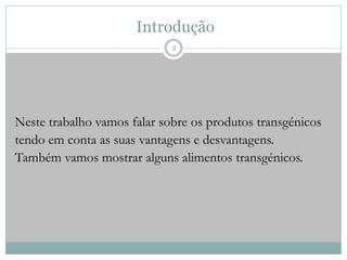 Introdução
Neste trabalho vamos falar sobre os produtos transgénicos
tendo em conta as suas vantagens e desvantagens.
Também vamos mostrar alguns alimentos transgénicos.
2
 
