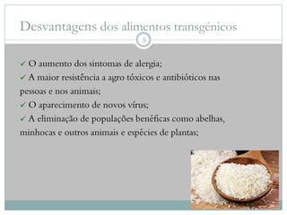 Desvantagens dos alimentos transgénicos
 O aumento dos sintomas de alergia;
 A maior resistência a agro tóxicos e antibióticos nas
pessoas e nos animais;
 O aparecimento de novos vírus;
 A eliminação de populações benéficas como abelhas,
minhocas e outros animais e espécies de plantas;
5
 