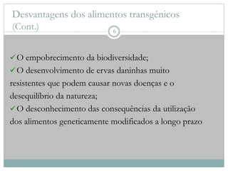 Desvantagens dos alimentos transgénicos
(Cont.)
O empobrecimento da biodiversidade;
O desenvolvimento de ervas daninhas muito
resistentes que podem causar novas doenças e o
desequilíbrio da natureza;
O desconhecimento das consequências da utilização
dos alimentos geneticamente modificados a longo prazo
6
 