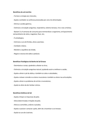 Benefícios do sal marinho
- Fornece a energia aos músculos;
- Ajuda a combater as carências provocadas por uma má alimentação;
- Diminui a acidez gástrica;
- Estimula a circulação sanguínea, respiratória, sistema nervoso, rins e vias urinárias;
- Bastam 3 a 4 semanas de consumo para remineralizar o organismo, enriquecimento
extraordinário de cálcio, magnésio, fluor, etc;
- É antialérgico;
- Estimula a cura de feridas, alivia a psoríase;
- Combate o bócio;
- Mantém o equilíbrio da tiróide;
- Regula o excesso de sódio e potássio.
Benefícios Fisiológicos do Banho de Sal Grosso
- Desintoxica o corpo, ajudando a afastar os vírus;
- Estimula a circulação sanguínea natural, ajudando assim a melhorar a saúde;
- Ajuda a aliviar o pé do atleta, e também os calos e calosidades;
- Ajuda a relaxar a tensão e as dores musculares e também as dores nas articulações;
- Ajuda a aliviar os problemas de artrite e reumatismo;
- Ajuda no alívio da dor lombar crónica.
Benefícios Estéticos do Sal
- Ajuda a limpar as impurezas da pele;
- Alivia determinadas irritações da pele;
- Alivia as comichões, ardores e picadas;
- Ajuda a suavizar e amaciar a pele, além de a incentivar a se renovar;
- Ajuda na cura de cicatrizes.
 