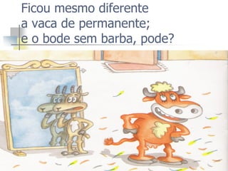 Ficou mesmo diferente a vaca de permanente; e o bode sem barba, pode?  