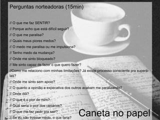 Perguntas norteadoras (15min) 
// O que me faz SENTIR? 
// Porque acho que está difícil seguir? 
// O que me paralisa? 
// Quais meus piores medos? 
// O medo me paralisa ou me impulsiona? 
// Tenho medo da mudança? 
// Onde me sinto bloqueado? 
// Me sinto capaz de fazer o que quero fazer? 
//Como me relaciono com minhas limitações? Já existe processo consciente pra superá-las? 
// Onde me sinto sem apoio? 
// O quanto a opinião e expecativa dos outros acabam me paralizando? 
// Onde dói? 
// O que é o pior de mim? 
// Qual seria o pior dos cenários? 
// O que me faz pedir pra sair? 
// Se eu não tivesse medo, o que faria? Caneta no papel 
 