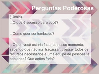 Perguntas Poderosas 
(10min) 
:: O que é sucesso para você? 
:: Como quer ser lembrado? 
:: O que você estaria fazendo nesse momento, 
sabendo que não iria fracassar, tivesse todos os 
recursos necessários e uma equipe de pessoas te 
apoiando? Que ações faria? 
 