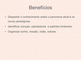 Benefícios 
• Despertar o conhecimento sobre o panorama atual e os 
novos paradigmas 
• Identificar crenças, sabotadores e padrões limitantes 
• Organizar sonho, missão, visão, valores 
 