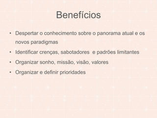 Benefícios 
• Despertar o conhecimento sobre o panorama atual e os 
novos paradigmas 
• Identificar crenças, sabotadores e padrões limitantes 
• Organizar sonho, missão, visão, valores 
• Organizar e definir prioridades 
 